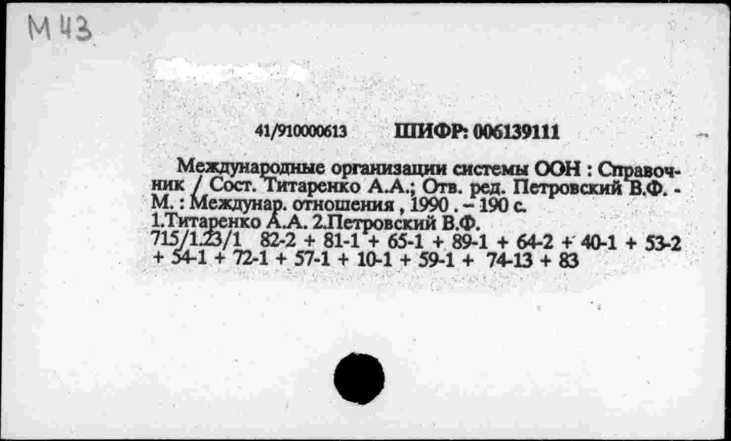 ﻿мчь
41/91000613 ШИФР: 006139111
Международные организации системы ООН : Справочник / Сост. Титаренко А.А.; Отв. ред. Петровский В.Ф. -М.: Междунар. отношения, 1990. -190 с.
1.Титаренко А.А. 2Летровский В.Ф.
715/1.23/1 82-2 + 81-1 + 65-1 + 89-1 + 64-2 + 40-1 + 53-2 + 54-1 + 72-1 + 57-1 + 10-1 + 59-1 + 74-13 + 83